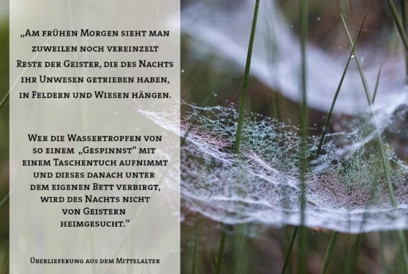 „Am frühen Morgen sieht man zuweilen noch vereinzelt Reste der Geister, die des Nachts ihr Unwesen getrieben haben, in Feldern und Wiesen hängen. Wer die Wassertropfen von so einem „Gespinnst“ mit einem Taschentuch aufnimmt und dieses danach unter dem eigenen Bett verbirgt, wird des Nachts nicht von Geistern heimgesucht.“