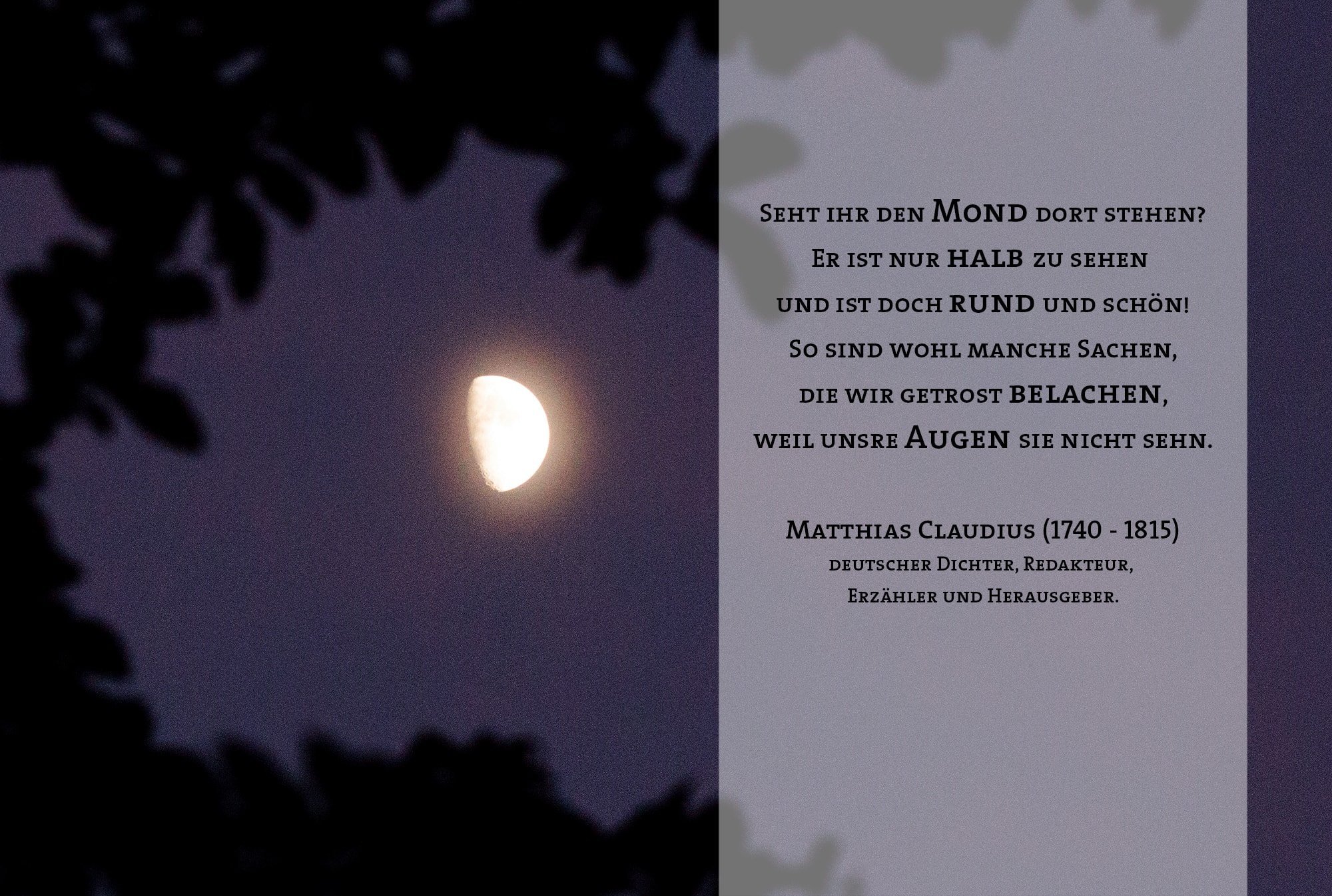 Seht ihr den Mond dort stehen? Er ist nur halb zu sehen und ist doch rund und schön! So sind wohl manche Sachen, die wir getrost belachen, weil unsre Augen sie nicht sehn. Matthias Claudius (1740 - 1815) deutscher Dichter, Redakteur, Erzähler und Herausgeber.