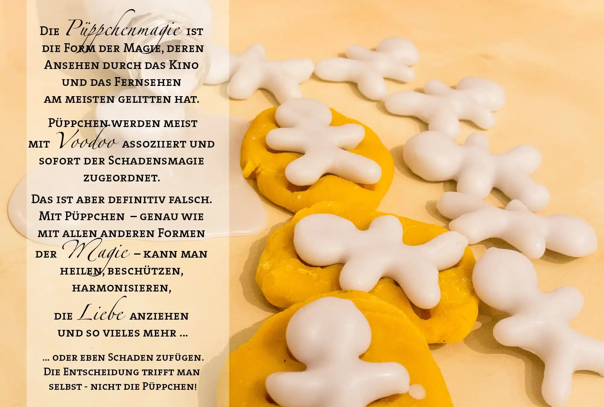 Die Püppchenmagie ist die Form der Magie, deren Ansehen durch das Kino und das Fernsehen am meisten gelitten hat. Püppchen werden meist mit Voodoo assoziiert und sofort der Schadensmagie zugeordnet. Das ist aber definitiv falsch. Mit Püppchen – genau wie mit allen anderen Formen der Magie – kann man heilen, beschützen, harmonisieren, die Liebe anziehen und so vieles mehr … oder eben Schaden zufügen. Die Entscheidung trifft man selbst - nicht die Püppchen!