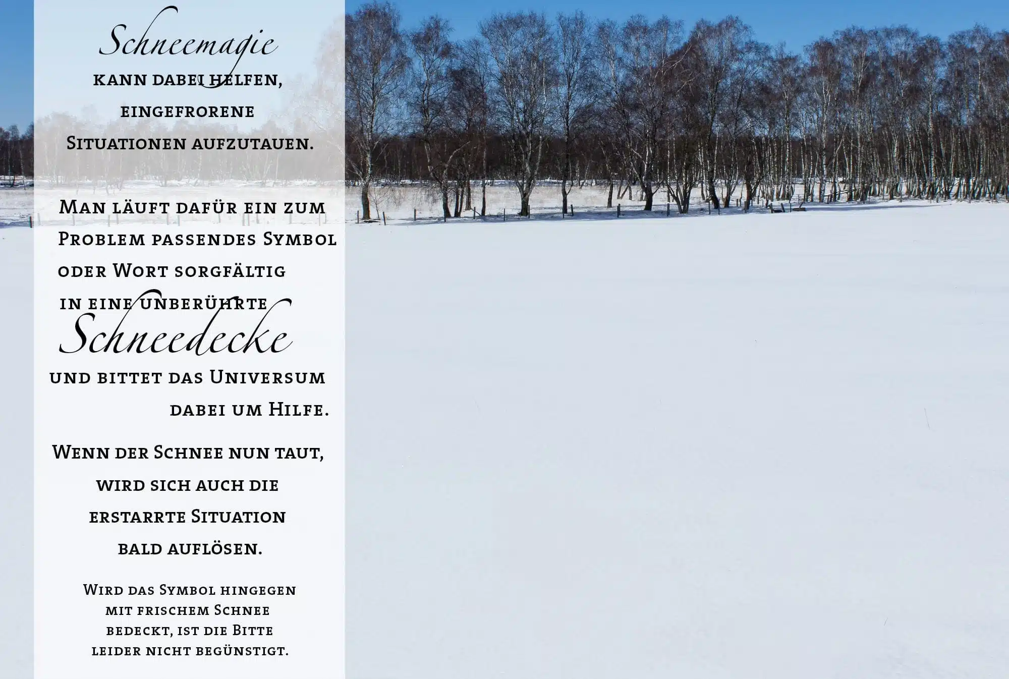 Schneemagie kann dabei helfen, eingefrorene Situationen aufzutauen. Man läuft dafür ein zum Problem passendes Symbol oder Wort sorgfältig in eine unberührte Schneedecke und bittet das Universum dabei um Hilfe. Wenn der Schnee nun taut, wird sich auch die erstarrte Situation bald auflösen. Wird das Symbol hingegen mit frischem Schnee bedeckt, ist die Bitte leider nicht begünstigt.